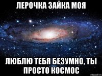 лерочка зайка моя люблю тебя безумно, ты просто космос