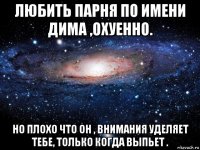 любить парня по имени дима ,охуенно. но плохо что он , внимания уделяет тебе, только когда выпьет .