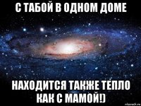 с табой в одном доме находится также тепло как с мамой!)