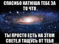 спасибо катюша тебе за то что ты просто есть на этом свете,я тащусь от тебя