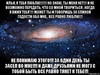 илья, я тебя люблю!!!!!! но знаю, ты меня нет!!! и не возможно передать, что со мной твориться , когда я вижу тебя'!!! может ты и говоришь за спиной гадости обо мне.. все равно люблю!!! не понимаю этого!!! за один день ты засел во мне!!!! и даже друзьями не могу с тобой быть все равно тянет к тебе!!!