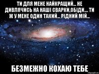 ти для мене найкращий... не дивлячись на наші сварки,обіди.... ти ж у мене один такий... рідний мій... безмежно кохаю тебе