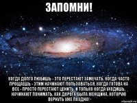 запомни! когда долго любишь - это перестают замечать. когда часто прощаешь - этим начинают пользоваться. когда готова на все - просто перестают ценить. и только когда уходишь, начинают понимать, как дорога была женщина, которую вернуть уже поздно!