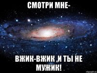 смотри мне- вжик-вжик ,и ты не мужик!