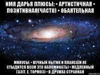 имя дарья плюсы: • артистичная • позитивная(часто) • обаятельная минусы: • вечный нытик и плакса(и не стыдится всем это напоминать) • медленный газ(т. е. тормоз) • в дружбе странная