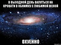 в выходной день валяться на кровати в обнимку с любимой женой охуенно