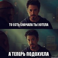 То есть сначала ты хотела а теперь подохуела