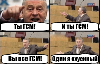 Ты ГСМ! И ты ГСМ! Вы все ГСМ! Один я охуенный