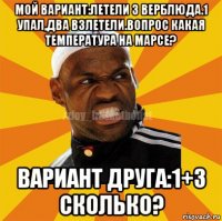 мой вариант:летели 3 верблюда.1 упал,два взлетели.вопрос какая температура на марсе? вариант друга:1+3 сколько?