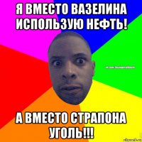 я вместо вазелина использую нефть! а вместо страпона уголь!!!