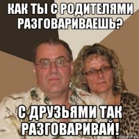 как ты с родителями разговариваешь? с друзьями так разговаривай!