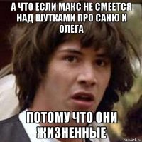 а что если макс не смеется над шутками про саню и олега потому что они жизненные