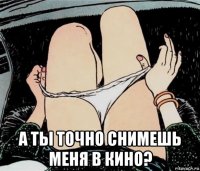  а ты точно снимешь меня в кино?