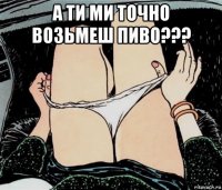 а ти ми точно возьмеш пиво??? 