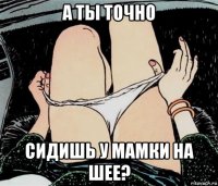 а ты точно сидишь у мамки на шее?