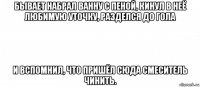 бывает набрал ванну с пеной, кинул в неё любимую уточку, разделся до гола и вспомнил, что пришёл сюда смеситель чинить.