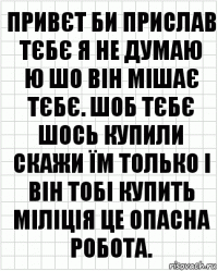 привєт би прислав тєбє я не думаю
ю шо він мішає тєбє. шоб тєбє шось купили скажи їм только і він тобі купить міліція це опасна робота.