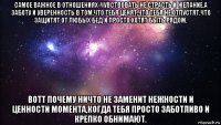 самое важное в отношениях-чувствовать не страсть и желание,а заботу и уверенность в том,что тебя ценят,что тебя не отпустят,что защитят от любых бед и просто хотят быть рядом. вотт почему ничто не заменит нежности и ценности момента,когда тебя просто заботливо и крепко обнимают.