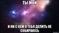 ты мой и ни с кем я тебя делить не собираюсь