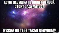 если девушка не пишет первой, стоит задуматься нужна ли тебе такая девушка?