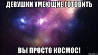 девушки умеющие готовить вы просто космос!