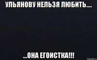 ульянову нельзя любить.... ...она егоистка!!!