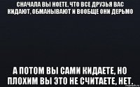 сначала вы ноете, что все друзья вас кидают, обманывают и вообще они дерьмо а потом вы сами кидаете, но плохим вы это не считаете, нет.