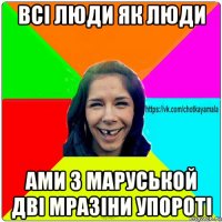 всі люди як люди ами з маруськой дві мразіни упороті