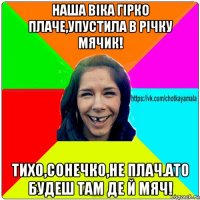 наша віка гірко плаче,упустила в річку мячик! тихо,сонечко,не плач.ато будеш там де й мяч!