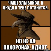 чаще улыбайся, и люди к тебе потянутся. но не на похоронах, идиот.