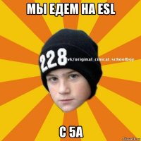 мы едем на esl с 5а