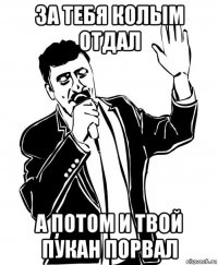 за тебя колым отдал а потом и твой пукан порвал