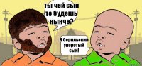 ты чей сын то будешь нынче? Я Серильский упоротый сын!