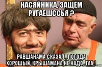 насяйника, защем ругаешссья ? равшанама сказал , погода хорошый, крышамана не надо, таа !