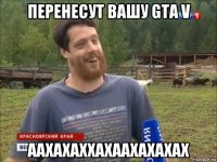 перенесут вашу gta v аахахаххахаахахахах