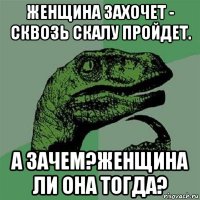 женщина захочет - сквозь скалу пройдет. а зачем?женщина ли она тогда?