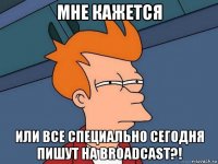 мне кажется или все специально сегодня пишут на broadcast?!