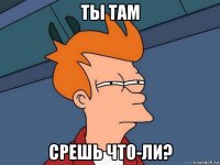 ты там срешь что-ли?