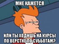 мне кажется или ты ходишь на курсы по верстке по субботам?