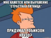 мне кажется, или выражение "страстная пятница" придумал робинзон крузо?