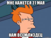 мне кажется 27 мая нам всем пиздец