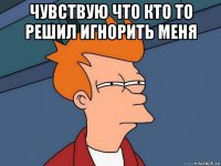 чувствую что кто то решил игнорить меня 