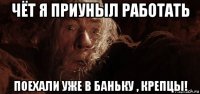 чёт я приуныл работать поехали уже в баньку , крепцы!