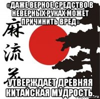 «даже верное средство в неверных руках может причинить вред» утверждает древняя китайская мудрость.