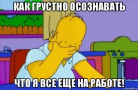 как грустно осознавать что я все еще на работе!