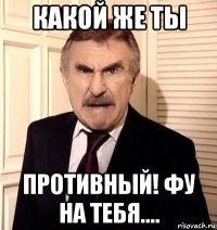 какой же ты противный! фу на тебя....