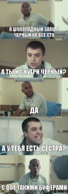 Я ШОКОЛАДНЫЙ ЗАЯЦ, Я ЧЕРНЫЙ НА ВСЕ СТО А ТЫ И СНУТРИ ЧЕРНЫЙ? ДА А У ТЕБЯ ЕСТЬ СЕСТРА? С ВОТ ТАКИМИ БУФЕРАМИ