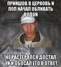 прийшов в церковь и поп начал обливать водой не растерялся достал *уй и обосал его в ответ