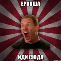 еркоша иди сюда