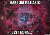 karolka matiasik jest fajna...******